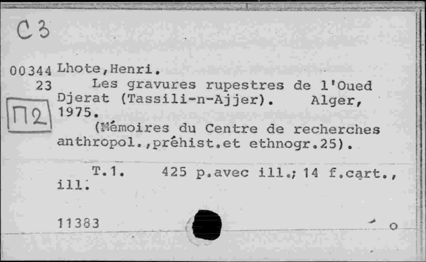 ﻿00 344 Lhote,Henri.
23 Les gravures rupestres ———і Djerat (Tassili-n-Ajjer). no 1975- , !____! (Mémoires du Centre de
de l’Oued Alger,
recherches anthropol.,préhist.et ethnogr.25).
T. 1 .	425 p.avec ill.; 14 f.cart.
ill.
11383